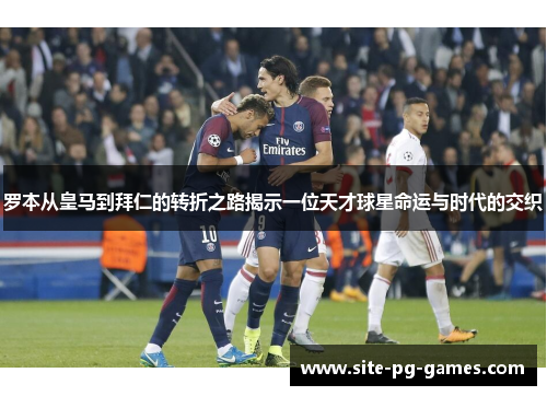 罗本从皇马到拜仁的转折之路揭示一位天才球星命运与时代的交织