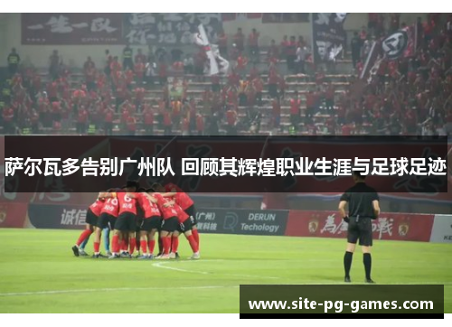 萨尔瓦多告别广州队 回顾其辉煌职业生涯与足球足迹