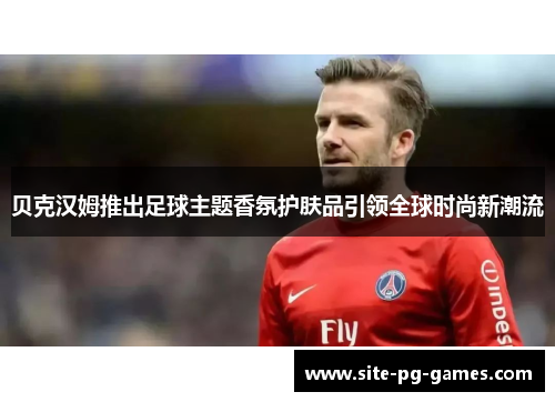 贝克汉姆推出足球主题香氛护肤品引领全球时尚新潮流