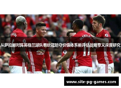 从萨拉赫对阵英格兰球队看欧冠防守价值体系新评估战略意义深度研究